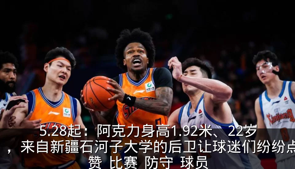 5.28起：阿克力身高1.92米、22岁，来自新疆石河子大学的后卫让球迷们纷纷点赞_比赛_防守_球员