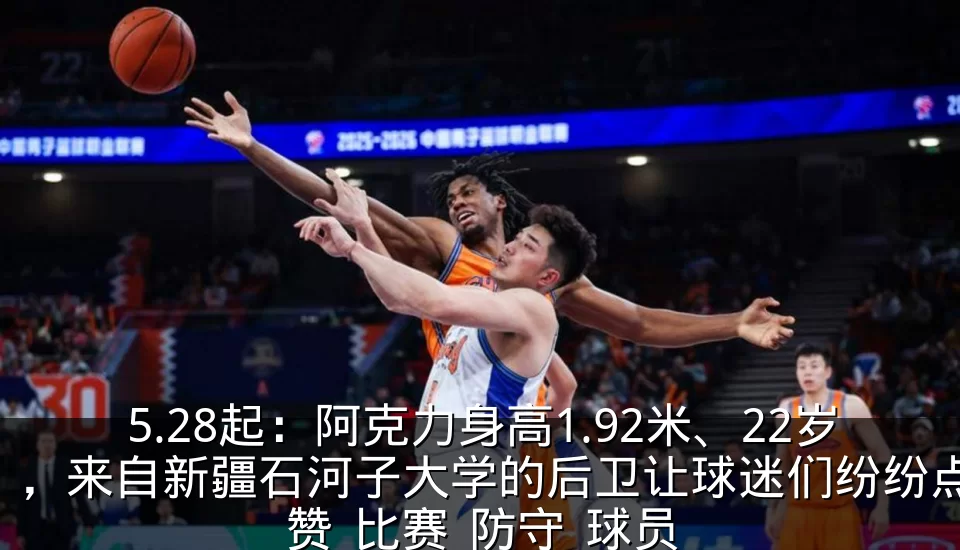 5.28起：阿克力身高1.92米、22岁，来自新疆石河子大学的后卫让球迷们纷纷点赞_比赛_防守_球员